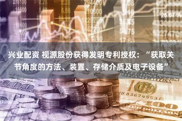 兴业配资 视源股份获得发明专利授权:“获取关节角度的方法、装置、存储介质及电子设备”