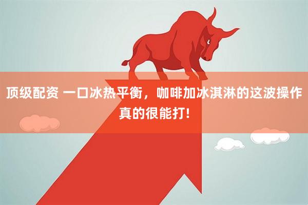 顶级配资 一口冰热平衡,咖啡加冰淇淋的这波操作真的很能打!