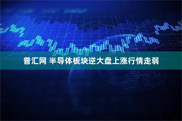 普汇网 半导体板块逆大盘上涨行情走弱