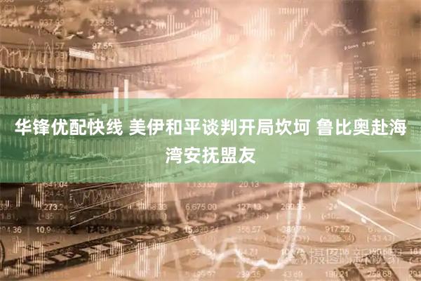 华锋优配快线 美伊和平谈判开局坎坷 鲁比奥赴海湾安抚盟友