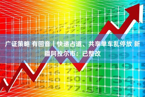 广证策略 有回音｜快递占道、共享单车乱停放 新疆阿拉尔市：已整改