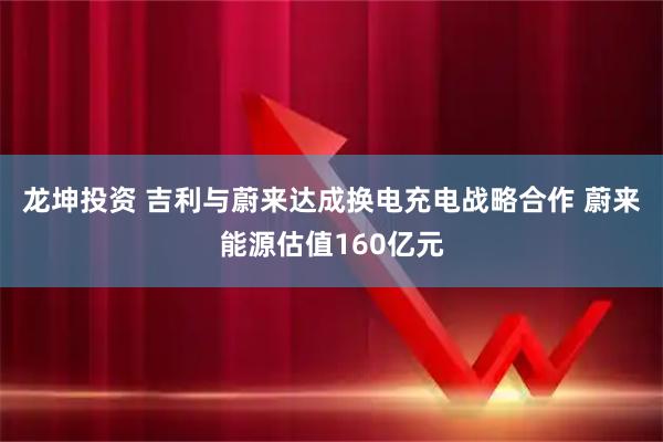 龙坤投资 吉利与蔚来达成换电充电战略合作 蔚来能源估值160亿元