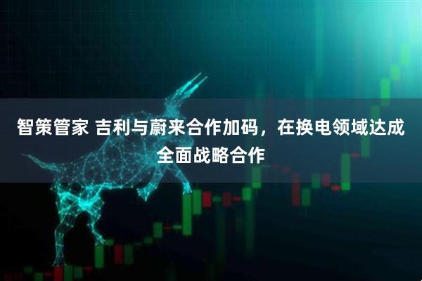 智策管家 吉利与蔚来合作加码，在换电领域达成全面战略合作